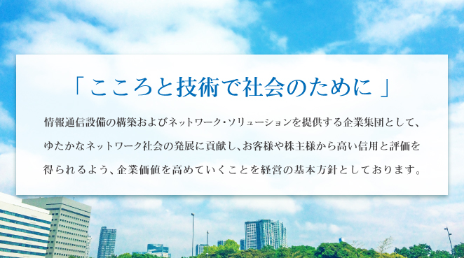 こころと技術で社会のために。情報通信設備の構築およびネットワーク・ソリューションを提供する企業集団として、ゆたかなネットワーク社会の発展に貢献し、お客様や株主様から高い信用と評価を得られるよう、企業価値を高めていくことを経営の基本方針としております。